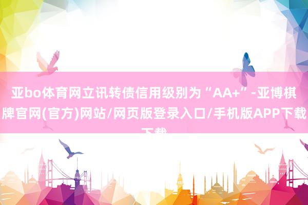 亚bo体育网立讯转债信用级别为“AA+”-亚博棋牌官网(官方)网站/网页版登录入口/手机版APP下载