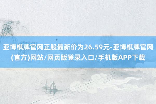 亚博棋牌官网正股最新价为26.59元-亚博棋牌官网(官方)网站/网页版登录入口/手机版APP下载