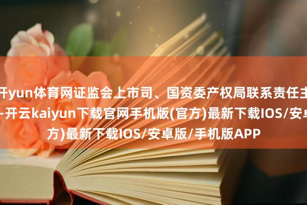 开yun体育网证监会上市司、国资委产权局联系责任主谈主员进行