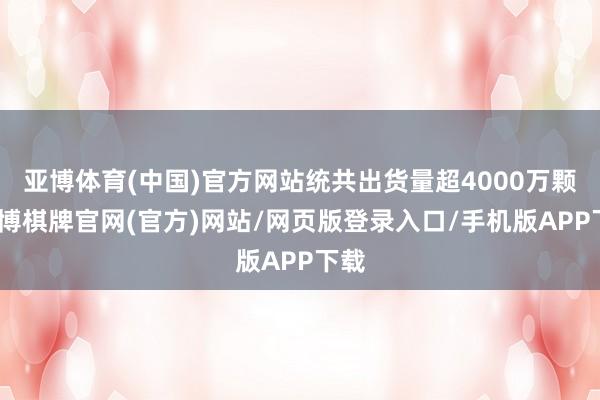 亚博体育(中国)官方网站统共出货量超4000万颗-亚博棋牌官网(官方)网站/网页版登录入口/手机版APP下载