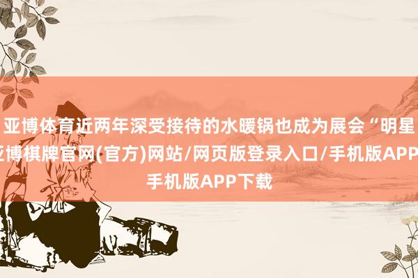 亚博体育近两年深受接待的水暖锅也成为展会“明星”-亚博棋牌官网(官方)网站/网页版登录入口/手机版APP下载