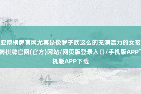 亚博棋牌官网尤其是像罗子欣这么的充满活力的女孩-亚博棋牌官网(官方)网站/网页版登录入口/手机版APP下载