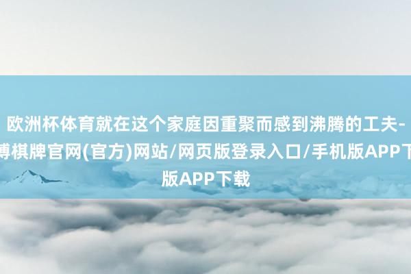 欧洲杯体育就在这个家庭因重聚而感到沸腾的工夫-亚博棋牌官网(官方)网站/网页版登录入口/手机版APP下载