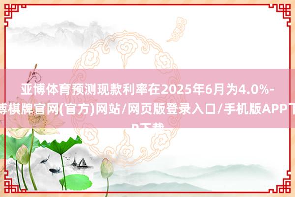 亚博体育　　预测现款利率在2025年6月为4.0%-亚博棋牌官网(官方)网站/网页版登录入口/手机版APP下载