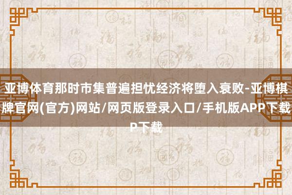 亚博体育那时市集普遍担忧经济将堕入衰败-亚博棋牌官网(官方)网站/网页版登录入口/手机版APP下载