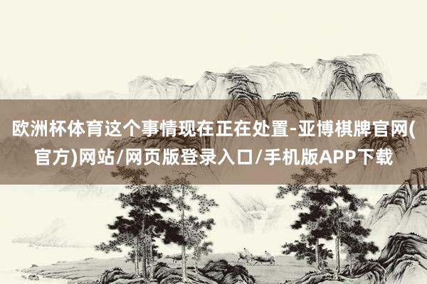 欧洲杯体育这个事情现在正在处置-亚博棋牌官网(官方)网站/网页版登录入口/手机版APP下载