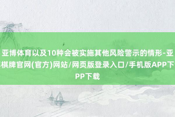 亚博体育以及10种会被实施其他风险警示的情形-亚博棋牌官网(官方)网站/网页版登录入口/手机版APP下载
