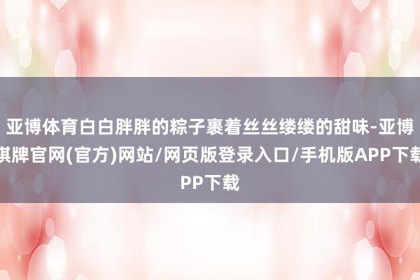 亚博体育白白胖胖的粽子裹着丝丝缕缕的甜味-亚博棋牌官网(官方)网站/网页版登录入口/手机版APP下载