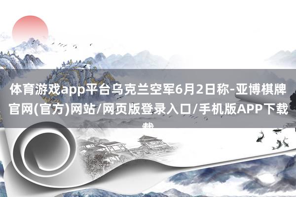 体育游戏app平台乌克兰空军6月2日称-亚博棋牌官网(官方)网站/网页版登录入口/手机版APP下载