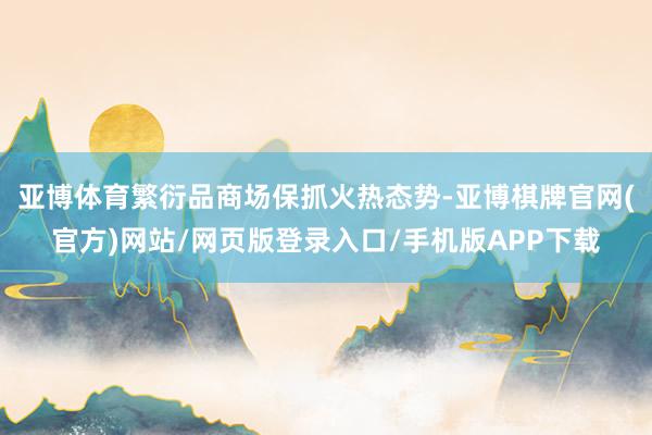 亚博体育繁衍品商场保抓火热态势-亚博棋牌官网(官方)网站/网页版登录入口/手机版APP下载