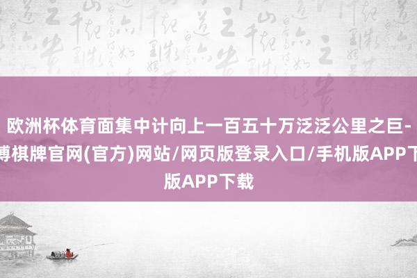 欧洲杯体育面集中计向上一百五十万泛泛公里之巨-亚博棋牌官网(官方)网站/网页版登录入口/手机版APP下载