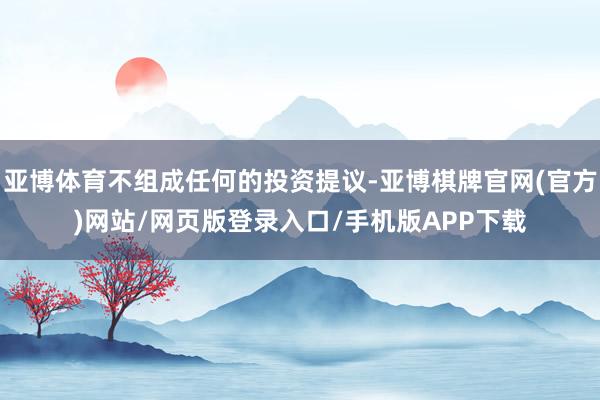 亚博体育不组成任何的投资提议-亚博棋牌官网(官方)网站/网页版登录入口/手机版APP下载