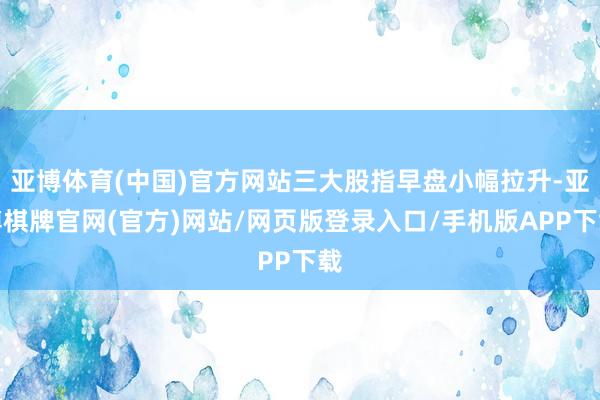 亚博体育(中国)官方网站三大股指早盘小幅拉升-亚博棋牌官网(官方)网站/网页版登录入口/手机版APP下载