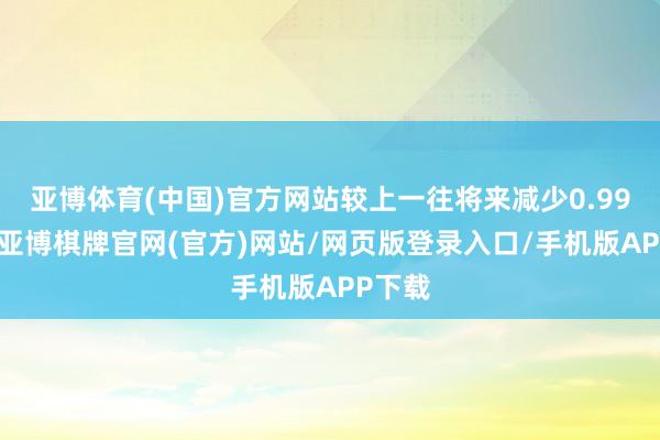 亚博体育(中国)官方网站较上一往将来减少0.99亿元-亚博棋牌官网(官方)网站/网页版登录入口/手机版APP下载