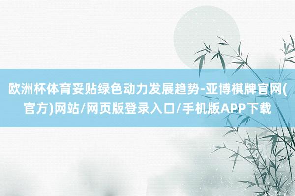 欧洲杯体育妥贴绿色动力发展趋势-亚博棋牌官网(官方)网站/网页版登录入口/手机版APP下载