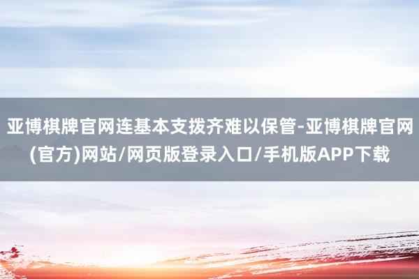 亚博棋牌官网连基本支拨齐难以保管-亚博棋牌官网(官方)网站/网页版登录入口/手机版APP下载