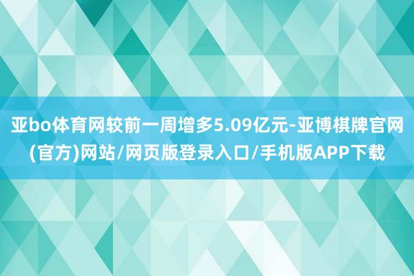 亚bo体育网较前一周增多5.09亿元-亚博棋牌官网(官方)网站/网页版登录入口/手机版APP下载