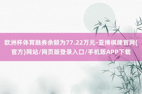 欧洲杯体育融券余额为77.22万元-亚博棋牌官网(官方)网站/网页版登录入口/手机版APP下载