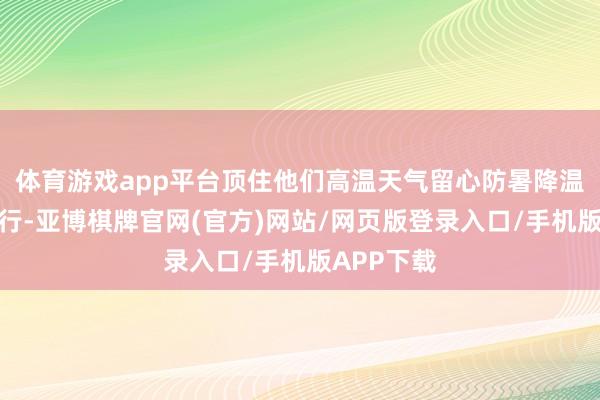 体育游戏app平台顶住他们高温天气留心防暑降温、安全骑行-亚博棋牌官网(官方)网站/网页版登录入口/手机版APP下载