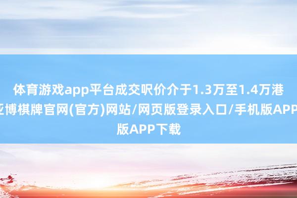 体育游戏app平台成交呎价介于1.3万至1.4万港元-亚博棋牌官网(官方)网站/网页版登录入口/手机版APP下载