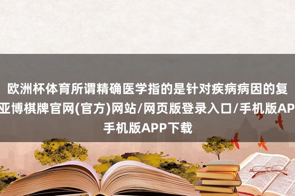 欧洲杯体育　　所谓精确医学指的是针对疾病病因的复杂性-亚博棋牌官网(官方)网站/网页版登录入口/手机版APP下载