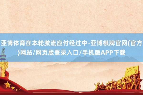亚博体育在本轮激流应付经过中-亚博棋牌官网(官方)网站/网页版登录入口/手机版APP下载