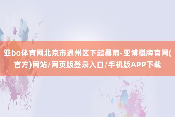 亚bo体育网北京市通州区下起暴雨-亚博棋牌官网(官方)网站/网页版登录入口/手机版APP下载