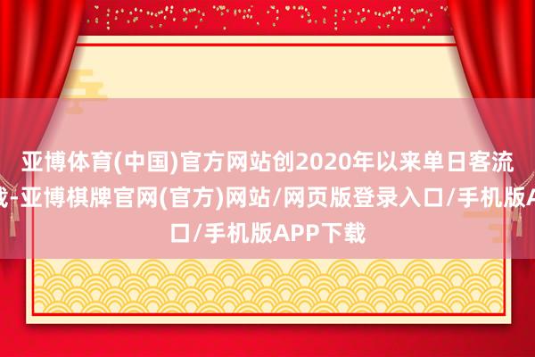 亚博体育(中国)官方网站创2020年以来单日客流最高记载-亚博棋牌官网(官方)网站/网页版登录入口/手机版APP下载