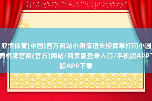 亚博体育(中国)官方网站小阳情谊失控挥拳打向小圆-亚博棋牌官网(官方)网站/网页版登录入口/手机版APP下载