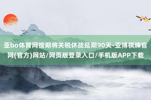 亚bo体育网按期将关税休战延期90天-亚博棋牌官网(官方)网站/网页版登录入口/手机版APP下载