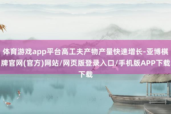 体育游戏app平台高工夫产物产量快速增长-亚博棋牌官网(官方)网站/网页版登录入口/手机版APP下载