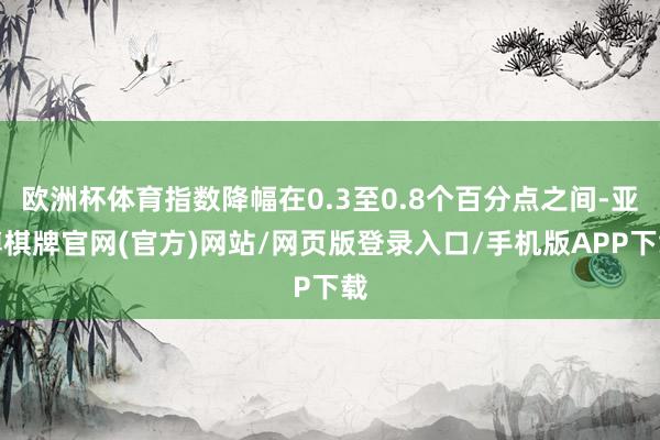 欧洲杯体育指数降幅在0.3至0.8个百分点之间-亚博棋牌官网(官方)网站/网页版登录入口/手机版APP下载