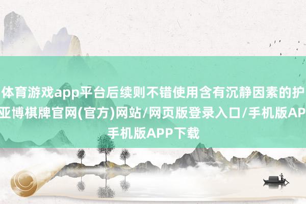 体育游戏app平台后续则不错使用含有沉静因素的护肤品-亚博棋牌官网(官方)网站/网页版登录入口/手机版APP下载