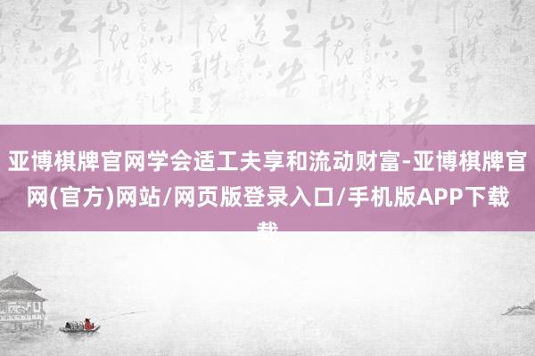 亚博棋牌官网学会适工夫享和流动财富-亚博棋牌官网(官方)网站/网页版登录入口/手机版APP下载