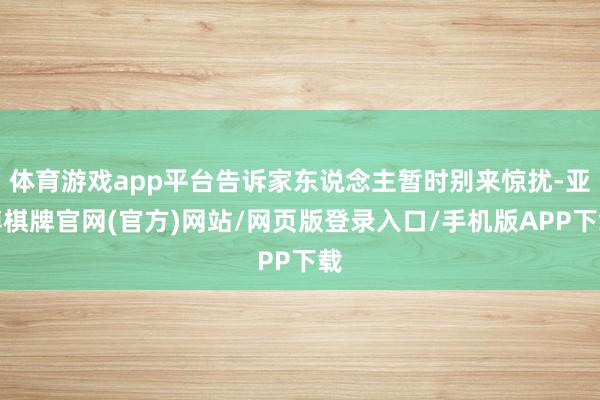 体育游戏app平台告诉家东说念主暂时别来惊扰-亚博棋牌官网(官方)网站/网页版登录入口/手机版APP下载