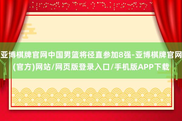 亚博棋牌官网中国男篮将径直参加8强-亚博棋牌官网(官方)网站/网页版登录入口/手机版APP下载