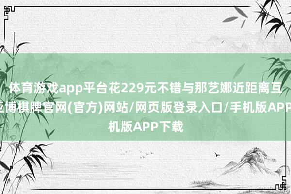 体育游戏app平台花229元不错与那艺娜近距离互动-亚博棋牌官网(官方)网站/网页版登录入口/手机版APP下载