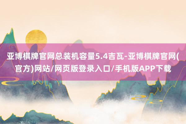 亚博棋牌官网总装机容量5.4吉瓦-亚博棋牌官网(官方)网站/网页版登录入口/手机版APP下载