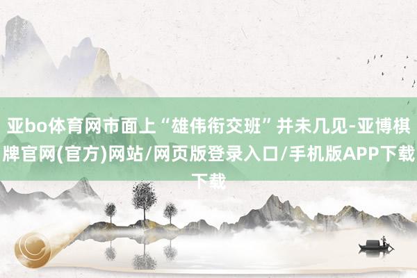 亚bo体育网市面上“雄伟衔交班”并未几见-亚博棋牌官网(官方)网站/网页版登录入口/手机版APP下载