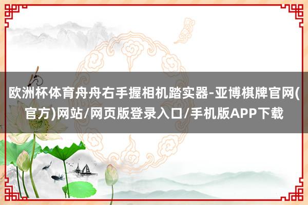欧洲杯体育舟舟右手握相机踏实器-亚博棋牌官网(官方)网站/网页版登录入口/手机版APP下载