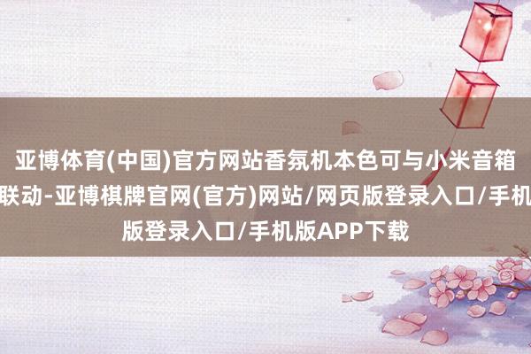亚博体育(中国)官方网站香氛机本色可与小米音箱等智能确立联动-亚博棋牌官网(官方)网站/网页版登录入口/手机版APP下载