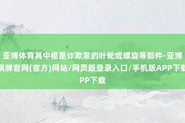 亚博体育其中枢是诈欺泵的叶轮或螺旋等部件-亚博棋牌官网(官方)网站/网页版登录入口/手机版APP下载