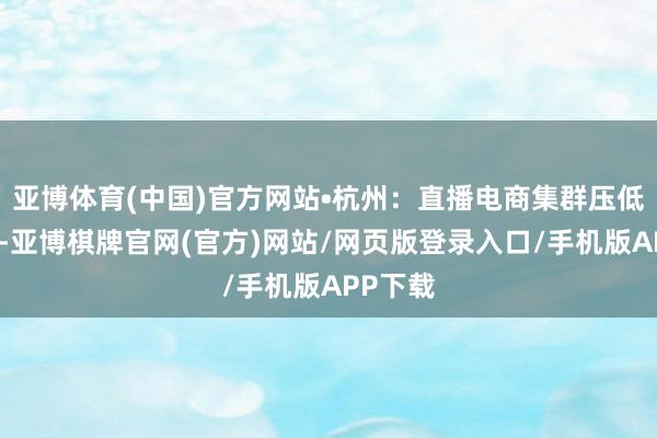 亚博体育(中国)官方网站•杭州：直播电商集群压低了老本-亚博棋牌官网(官方)网站/网页版登录入口/手机版APP下载